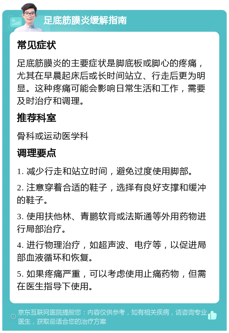 足底筋膜炎缓解指南 常见症状 足底筋膜炎的主要症状是脚底板或脚心的疼痛，尤其在早晨起床后或长时间站立、行走后更为明显。这种疼痛可能会影响日常生活和工作，需要及时治疗和调理。 推荐科室 骨科或运动医学科 调理要点 1. 减少行走和站立时间，避免过度使用脚部。 2. 注意穿着合适的鞋子，选择有良好支撑和缓冲的鞋子。 3. 使用扶他林、青鹏软膏或法斯通等外用药物进行局部治疗。 4. 进行物理治疗，如超声波、电疗等，以促进局部血液循环和恢复。 5. 如果疼痛严重，可以考虑使用止痛药物，但需在医生指导下使用。