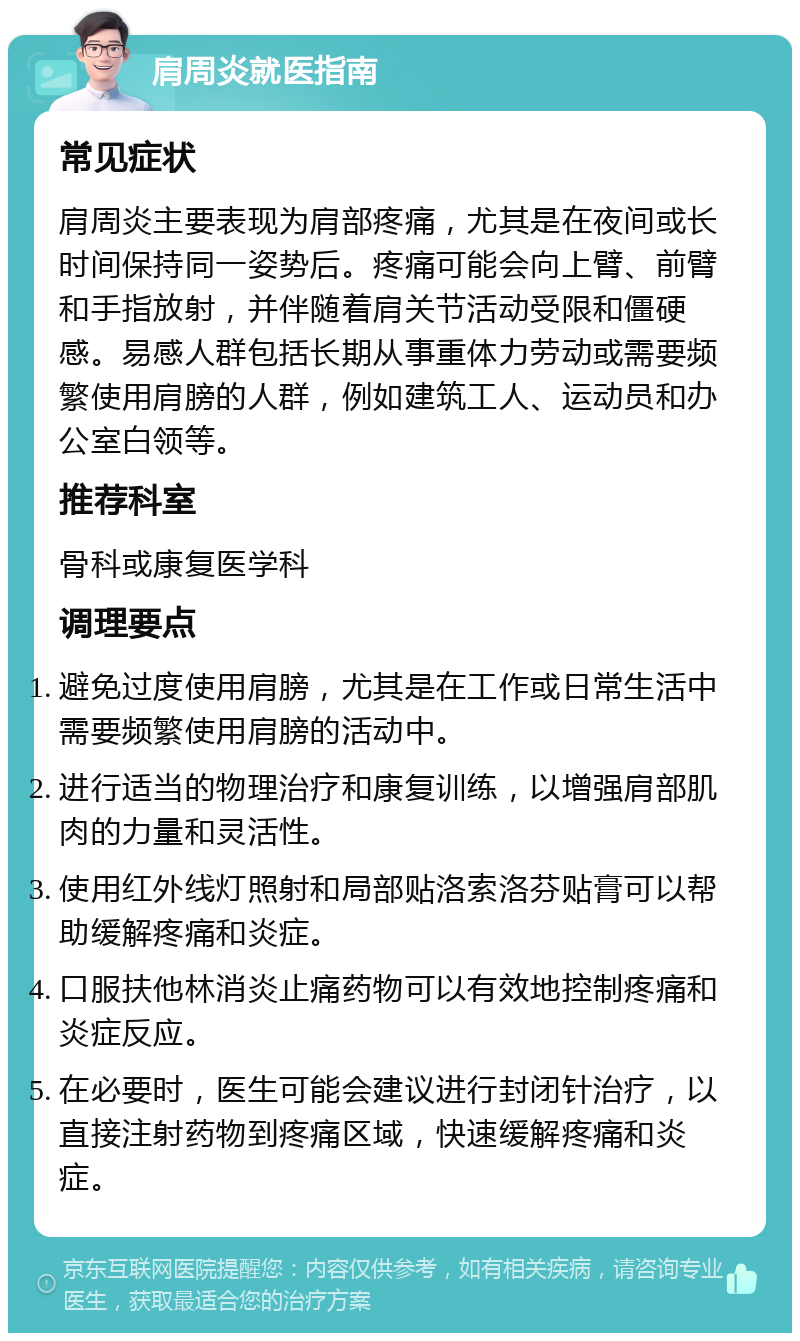 肩周炎就医指南 常见症状 肩周炎主要表现为肩部疼痛，尤其是在夜间或长时间保持同一姿势后。疼痛可能会向上臂、前臂和手指放射，并伴随着肩关节活动受限和僵硬感。易感人群包括长期从事重体力劳动或需要频繁使用肩膀的人群，例如建筑工人、运动员和办公室白领等。 推荐科室 骨科或康复医学科 调理要点 避免过度使用肩膀，尤其是在工作或日常生活中需要频繁使用肩膀的活动中。 进行适当的物理治疗和康复训练，以增强肩部肌肉的力量和灵活性。 使用红外线灯照射和局部贴洛索洛芬贴膏可以帮助缓解疼痛和炎症。 口服扶他林消炎止痛药物可以有效地控制疼痛和炎症反应。 在必要时，医生可能会建议进行封闭针治疗，以直接注射药物到疼痛区域，快速缓解疼痛和炎症。