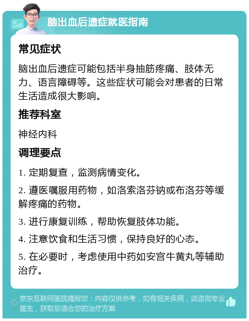 脑出血后遗症就医指南 常见症状 脑出血后遗症可能包括半身抽筋疼痛、肢体无力、语言障碍等。这些症状可能会对患者的日常生活造成很大影响。 推荐科室 神经内科 调理要点 1. 定期复查，监测病情变化。 2. 遵医嘱服用药物，如洛索洛芬钠或布洛芬等缓解疼痛的药物。 3. 进行康复训练，帮助恢复肢体功能。 4. 注意饮食和生活习惯，保持良好的心态。 5. 在必要时，考虑使用中药如安宫牛黄丸等辅助治疗。