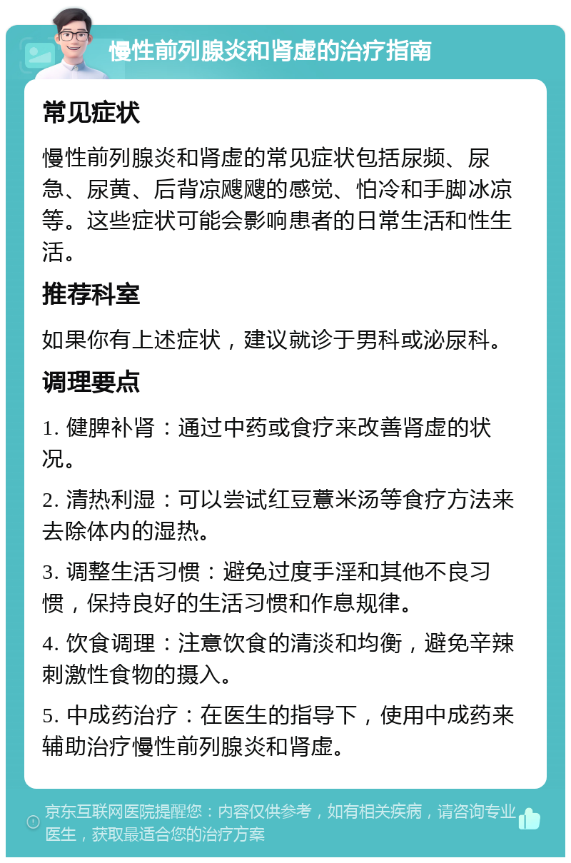 慢性前列腺炎和肾虚的治疗指南 常见症状 慢性前列腺炎和肾虚的常见症状包括尿频、尿急、尿黄、后背凉飕飕的感觉、怕冷和手脚冰凉等。这些症状可能会影响患者的日常生活和性生活。 推荐科室 如果你有上述症状，建议就诊于男科或泌尿科。 调理要点 1. 健脾补肾：通过中药或食疗来改善肾虚的状况。 2. 清热利湿：可以尝试红豆薏米汤等食疗方法来去除体内的湿热。 3. 调整生活习惯：避免过度手淫和其他不良习惯，保持良好的生活习惯和作息规律。 4. 饮食调理：注意饮食的清淡和均衡，避免辛辣刺激性食物的摄入。 5. 中成药治疗：在医生的指导下，使用中成药来辅助治疗慢性前列腺炎和肾虚。