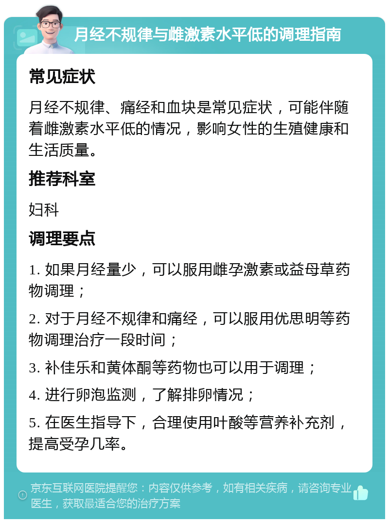 月经不规律与雌激素水平低的调理指南 常见症状 月经不规律、痛经和血块是常见症状，可能伴随着雌激素水平低的情况，影响女性的生殖健康和生活质量。 推荐科室 妇科 调理要点 1. 如果月经量少，可以服用雌孕激素或益母草药物调理； 2. 对于月经不规律和痛经，可以服用优思明等药物调理治疗一段时间； 3. 补佳乐和黄体酮等药物也可以用于调理； 4. 进行卵泡监测，了解排卵情况； 5. 在医生指导下，合理使用叶酸等营养补充剂，提高受孕几率。