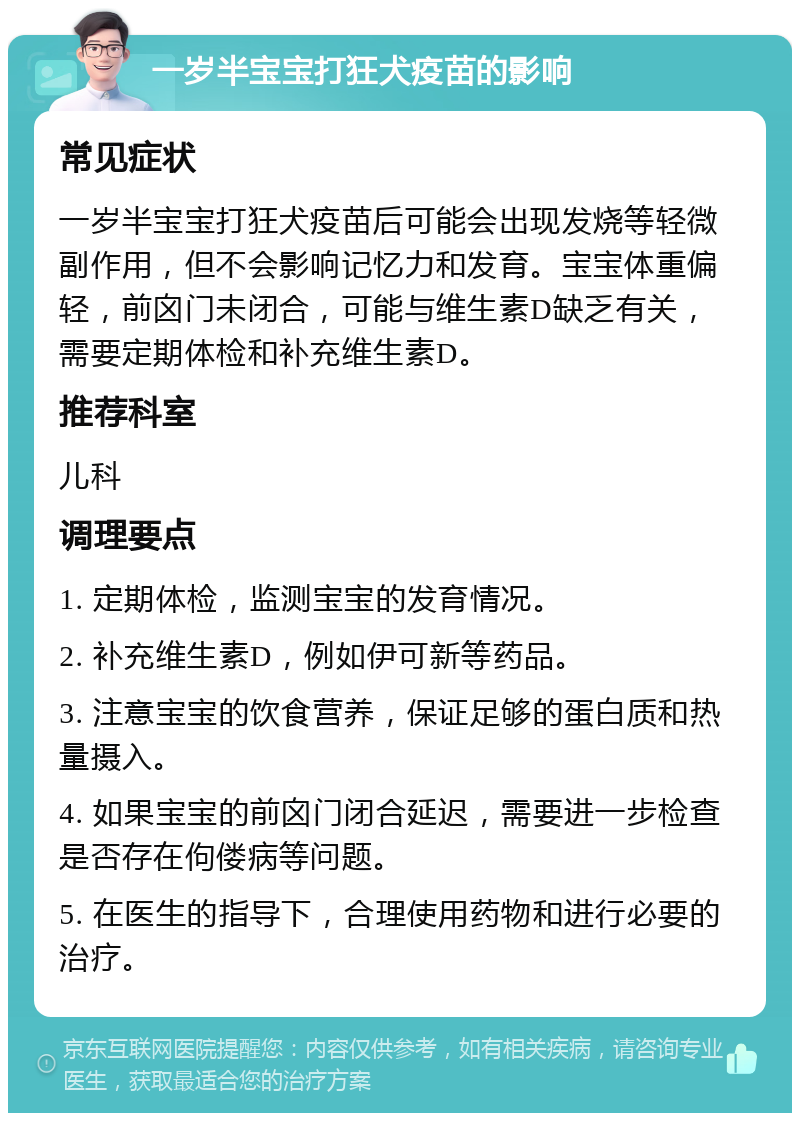 一岁半宝宝打狂犬疫苗的影响 常见症状 一岁半宝宝打狂犬疫苗后可能会出现发烧等轻微副作用，但不会影响记忆力和发育。宝宝体重偏轻，前囟门未闭合，可能与维生素D缺乏有关，需要定期体检和补充维生素D。 推荐科室 儿科 调理要点 1. 定期体检，监测宝宝的发育情况。 2. 补充维生素D，例如伊可新等药品。 3. 注意宝宝的饮食营养，保证足够的蛋白质和热量摄入。 4. 如果宝宝的前囟门闭合延迟，需要进一步检查是否存在佝偻病等问题。 5. 在医生的指导下，合理使用药物和进行必要的治疗。