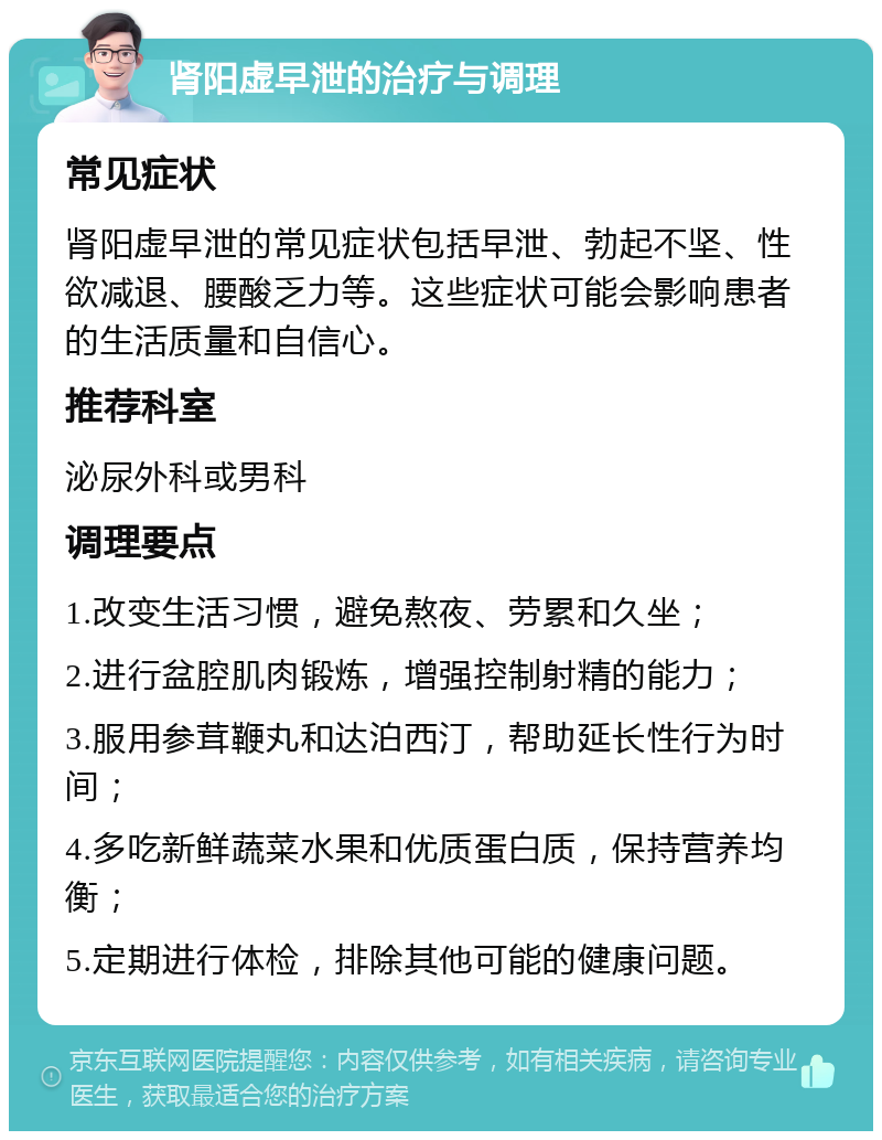 肾阳虚早泄的治疗与调理 常见症状 肾阳虚早泄的常见症状包括早泄、勃起不坚、性欲减退、腰酸乏力等。这些症状可能会影响患者的生活质量和自信心。 推荐科室 泌尿外科或男科 调理要点 1.改变生活习惯，避免熬夜、劳累和久坐； 2.进行盆腔肌肉锻炼，增强控制射精的能力； 3.服用参茸鞭丸和达泊西汀，帮助延长性行为时间； 4.多吃新鲜蔬菜水果和优质蛋白质，保持营养均衡； 5.定期进行体检，排除其他可能的健康问题。