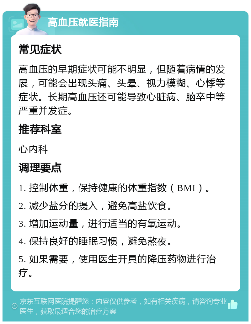 高血压就医指南 常见症状 高血压的早期症状可能不明显，但随着病情的发展，可能会出现头痛、头晕、视力模糊、心悸等症状。长期高血压还可能导致心脏病、脑卒中等严重并发症。 推荐科室 心内科 调理要点 1. 控制体重，保持健康的体重指数（BMI）。 2. 减少盐分的摄入，避免高盐饮食。 3. 增加运动量，进行适当的有氧运动。 4. 保持良好的睡眠习惯，避免熬夜。 5. 如果需要，使用医生开具的降压药物进行治疗。