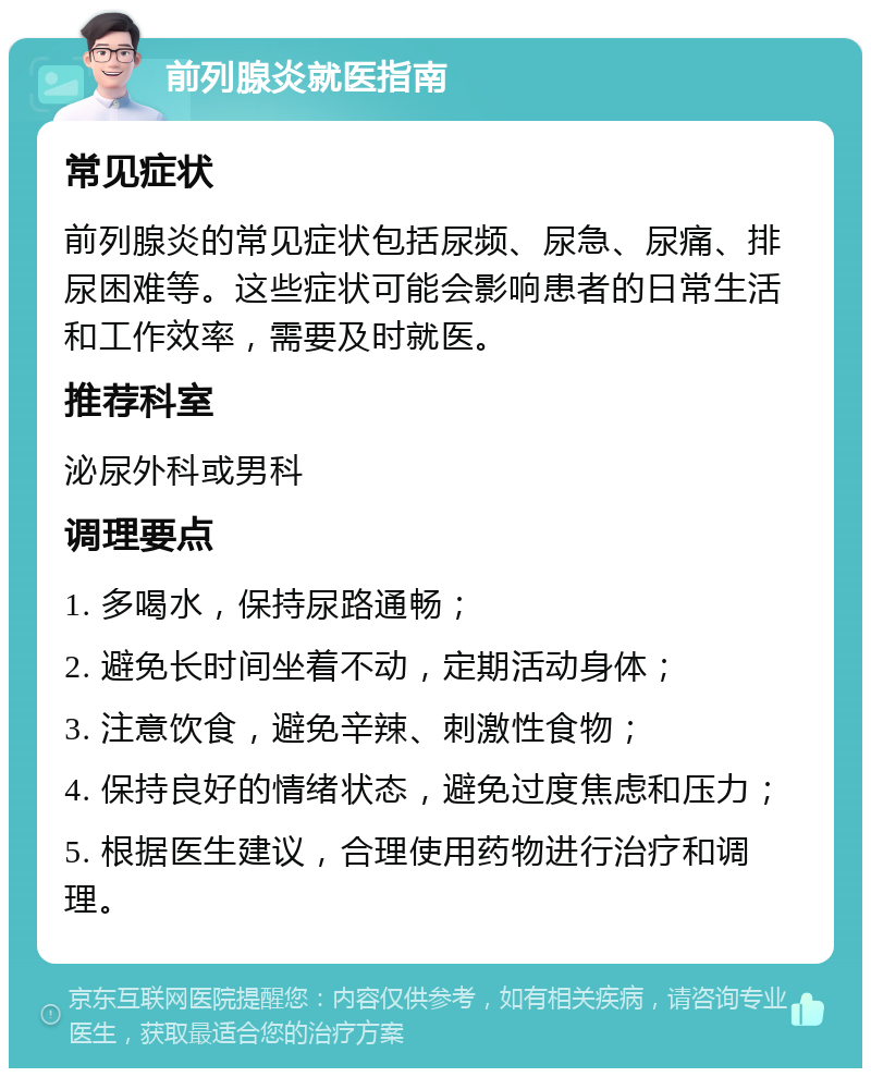 前列腺炎就医指南 常见症状 前列腺炎的常见症状包括尿频、尿急、尿痛、排尿困难等。这些症状可能会影响患者的日常生活和工作效率，需要及时就医。 推荐科室 泌尿外科或男科 调理要点 1. 多喝水，保持尿路通畅； 2. 避免长时间坐着不动，定期活动身体； 3. 注意饮食，避免辛辣、刺激性食物； 4. 保持良好的情绪状态，避免过度焦虑和压力； 5. 根据医生建议，合理使用药物进行治疗和调理。