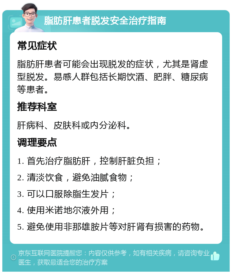 脂肪肝患者脱发安全治疗指南 常见症状 脂肪肝患者可能会出现脱发的症状，尤其是肾虚型脱发。易感人群包括长期饮酒、肥胖、糖尿病等患者。 推荐科室 肝病科、皮肤科或内分泌科。 调理要点 1. 首先治疗脂肪肝，控制肝脏负担； 2. 清淡饮食，避免油腻食物； 3. 可以口服除脂生发片； 4. 使用米诺地尔液外用； 5. 避免使用非那雄胺片等对肝肾有损害的药物。