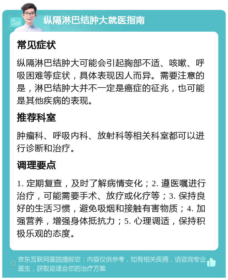 纵隔淋巴结肿大就医指南 常见症状 纵隔淋巴结肿大可能会引起胸部不适、咳嗽、呼吸困难等症状，具体表现因人而异。需要注意的是，淋巴结肿大并不一定是癌症的征兆，也可能是其他疾病的表现。 推荐科室 肿瘤科、呼吸内科、放射科等相关科室都可以进行诊断和治疗。 调理要点 1. 定期复查，及时了解病情变化；2. 遵医嘱进行治疗，可能需要手术、放疗或化疗等；3. 保持良好的生活习惯，避免吸烟和接触有害物质；4. 加强营养，增强身体抵抗力；5. 心理调适，保持积极乐观的态度。