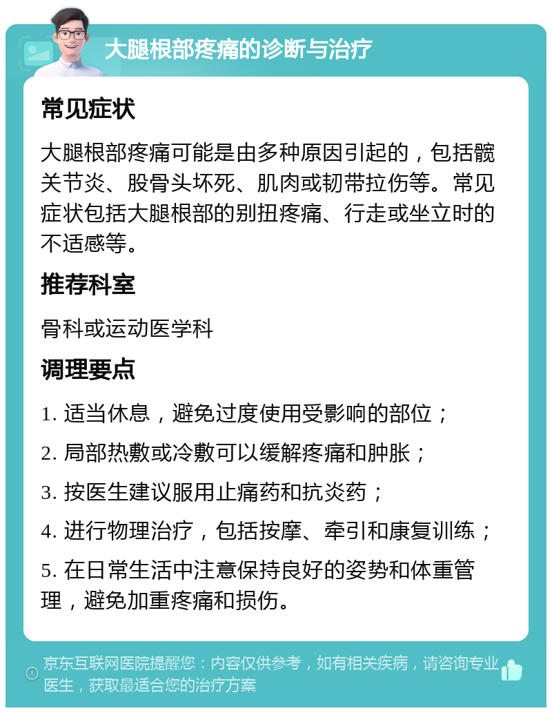 大腿根部疼痛的诊断与治疗 常见症状 大腿根部疼痛可能是由多种原因引起的，包括髋关节炎、股骨头坏死、肌肉或韧带拉伤等。常见症状包括大腿根部的别扭疼痛、行走或坐立时的不适感等。 推荐科室 骨科或运动医学科 调理要点 1. 适当休息，避免过度使用受影响的部位； 2. 局部热敷或冷敷可以缓解疼痛和肿胀； 3. 按医生建议服用止痛药和抗炎药； 4. 进行物理治疗，包括按摩、牵引和康复训练； 5. 在日常生活中注意保持良好的姿势和体重管理，避免加重疼痛和损伤。