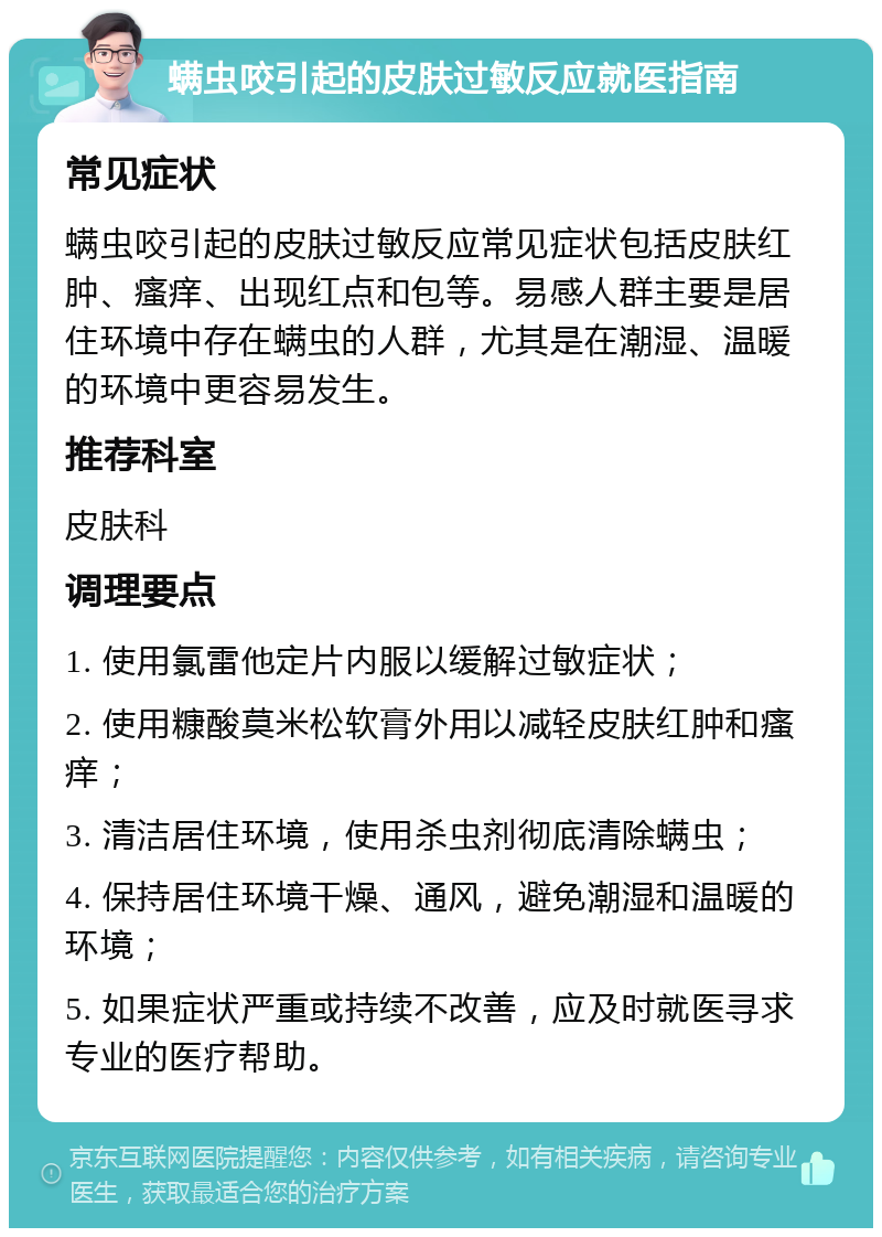 螨虫咬引起的皮肤过敏反应就医指南 常见症状 螨虫咬引起的皮肤过敏反应常见症状包括皮肤红肿、瘙痒、出现红点和包等。易感人群主要是居住环境中存在螨虫的人群，尤其是在潮湿、温暖的环境中更容易发生。 推荐科室 皮肤科 调理要点 1. 使用氯雷他定片内服以缓解过敏症状； 2. 使用糠酸莫米松软膏外用以减轻皮肤红肿和瘙痒； 3. 清洁居住环境，使用杀虫剂彻底清除螨虫； 4. 保持居住环境干燥、通风，避免潮湿和温暖的环境； 5. 如果症状严重或持续不改善，应及时就医寻求专业的医疗帮助。