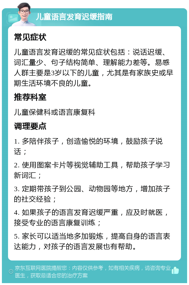 儿童语言发育迟缓指南 常见症状 儿童语言发育迟缓的常见症状包括：说话迟缓、词汇量少、句子结构简单、理解能力差等。易感人群主要是3岁以下的儿童，尤其是有家族史或早期生活环境不良的儿童。 推荐科室 儿童保健科或语言康复科 调理要点 1. 多陪伴孩子，创造愉悦的环境，鼓励孩子说话； 2. 使用图案卡片等视觉辅助工具，帮助孩子学习新词汇； 3. 定期带孩子到公园、动物园等地方，增加孩子的社交经验； 4. 如果孩子的语言发育迟缓严重，应及时就医，接受专业的语言康复训练； 5. 家长可以适当地多加锻炼，提高自身的语言表达能力，对孩子的语言发展也有帮助。