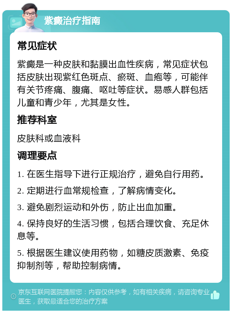 紫癜治疗指南 常见症状 紫癜是一种皮肤和黏膜出血性疾病，常见症状包括皮肤出现紫红色斑点、瘀斑、血疱等，可能伴有关节疼痛、腹痛、呕吐等症状。易感人群包括儿童和青少年，尤其是女性。 推荐科室 皮肤科或血液科 调理要点 1. 在医生指导下进行正规治疗，避免自行用药。 2. 定期进行血常规检查，了解病情变化。 3. 避免剧烈运动和外伤，防止出血加重。 4. 保持良好的生活习惯，包括合理饮食、充足休息等。 5. 根据医生建议使用药物，如糖皮质激素、免疫抑制剂等，帮助控制病情。