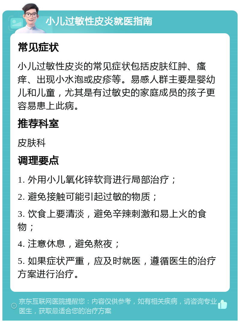 小儿过敏性皮炎就医指南 常见症状 小儿过敏性皮炎的常见症状包括皮肤红肿、瘙痒、出现小水泡或皮疹等。易感人群主要是婴幼儿和儿童，尤其是有过敏史的家庭成员的孩子更容易患上此病。 推荐科室 皮肤科 调理要点 1. 外用小儿氧化锌软膏进行局部治疗； 2. 避免接触可能引起过敏的物质； 3. 饮食上要清淡，避免辛辣刺激和易上火的食物； 4. 注意休息，避免熬夜； 5. 如果症状严重，应及时就医，遵循医生的治疗方案进行治疗。