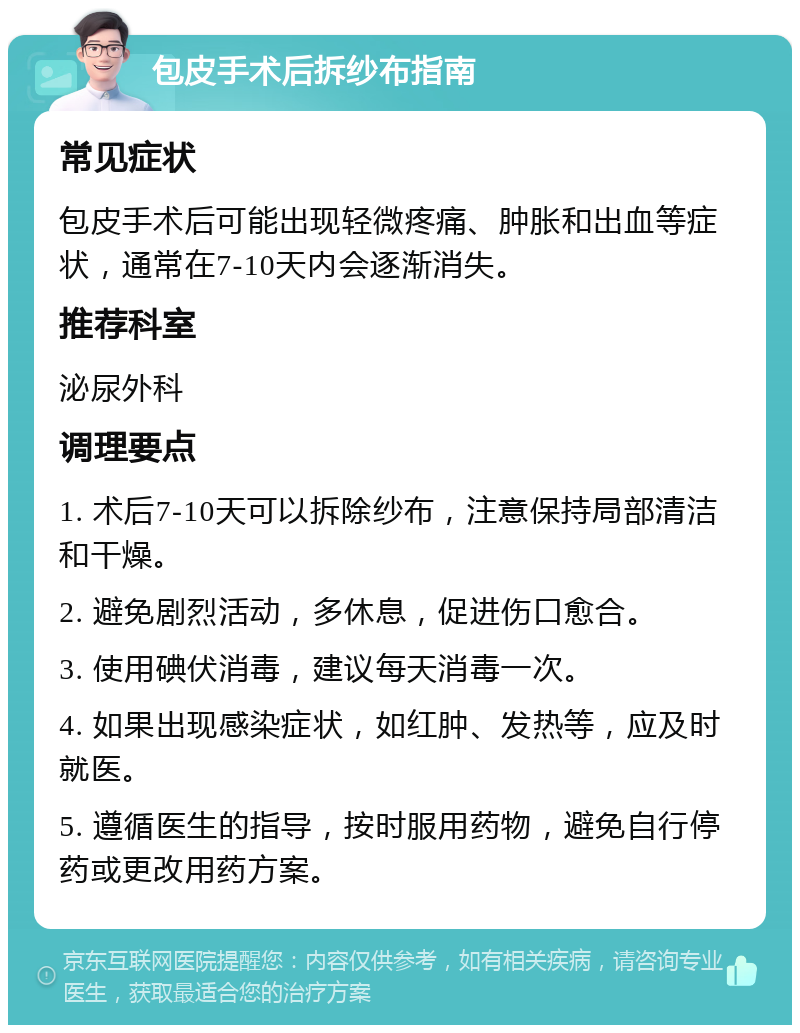 包皮手术后拆纱布指南 常见症状 包皮手术后可能出现轻微疼痛、肿胀和出血等症状，通常在7-10天内会逐渐消失。 推荐科室 泌尿外科 调理要点 1. 术后7-10天可以拆除纱布，注意保持局部清洁和干燥。 2. 避免剧烈活动，多休息，促进伤口愈合。 3. 使用碘伏消毒，建议每天消毒一次。 4. 如果出现感染症状，如红肿、发热等，应及时就医。 5. 遵循医生的指导，按时服用药物，避免自行停药或更改用药方案。