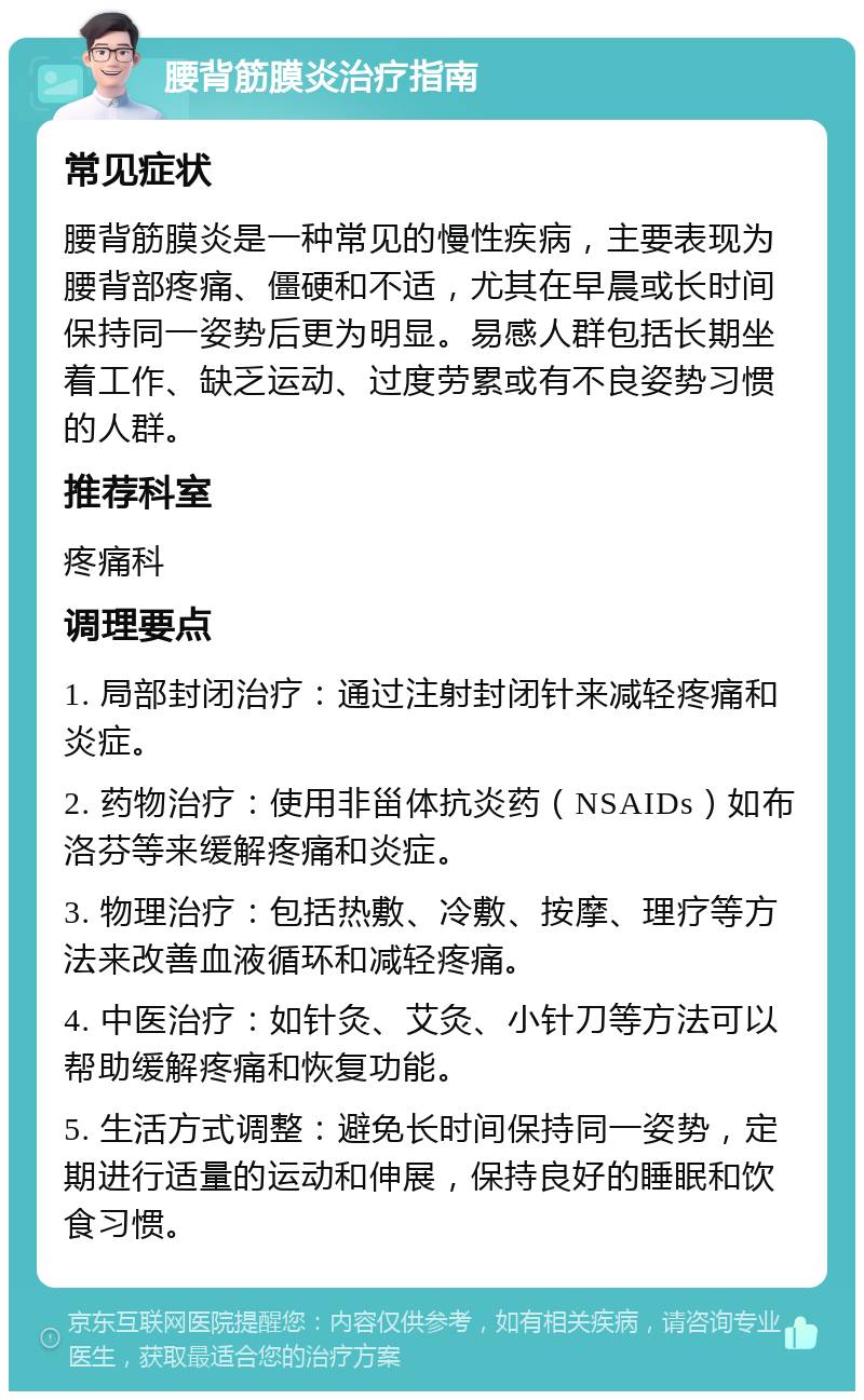 腰背筋膜炎治疗指南 常见症状 腰背筋膜炎是一种常见的慢性疾病，主要表现为腰背部疼痛、僵硬和不适，尤其在早晨或长时间保持同一姿势后更为明显。易感人群包括长期坐着工作、缺乏运动、过度劳累或有不良姿势习惯的人群。 推荐科室 疼痛科 调理要点 1. 局部封闭治疗：通过注射封闭针来减轻疼痛和炎症。 2. 药物治疗：使用非甾体抗炎药（NSAIDs）如布洛芬等来缓解疼痛和炎症。 3. 物理治疗：包括热敷、冷敷、按摩、理疗等方法来改善血液循环和减轻疼痛。 4. 中医治疗：如针灸、艾灸、小针刀等方法可以帮助缓解疼痛和恢复功能。 5. 生活方式调整：避免长时间保持同一姿势，定期进行适量的运动和伸展，保持良好的睡眠和饮食习惯。