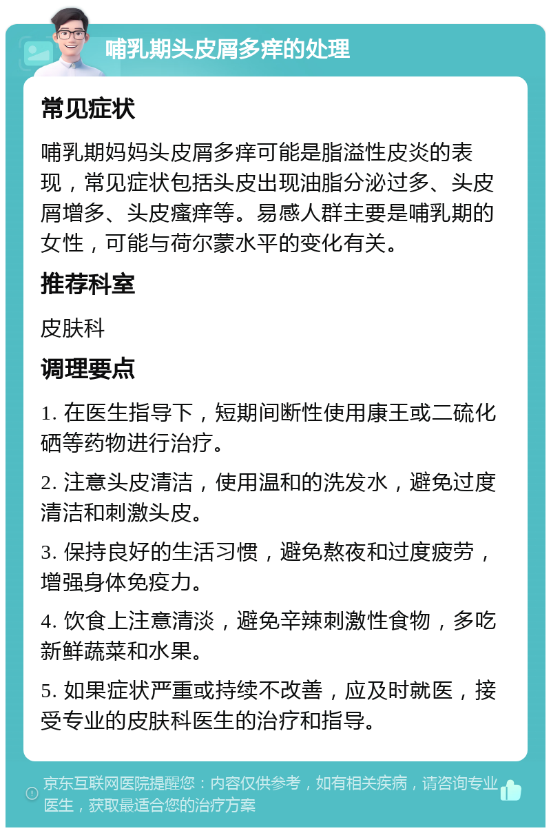 哺乳期头皮屑多痒的处理 常见症状 哺乳期妈妈头皮屑多痒可能是脂溢性皮炎的表现，常见症状包括头皮出现油脂分泌过多、头皮屑增多、头皮瘙痒等。易感人群主要是哺乳期的女性，可能与荷尔蒙水平的变化有关。 推荐科室 皮肤科 调理要点 1. 在医生指导下，短期间断性使用康王或二硫化硒等药物进行治疗。 2. 注意头皮清洁，使用温和的洗发水，避免过度清洁和刺激头皮。 3. 保持良好的生活习惯，避免熬夜和过度疲劳，增强身体免疫力。 4. 饮食上注意清淡，避免辛辣刺激性食物，多吃新鲜蔬菜和水果。 5. 如果症状严重或持续不改善，应及时就医，接受专业的皮肤科医生的治疗和指导。