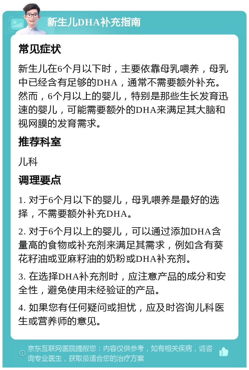 新生儿DHA补充指南 常见症状 新生儿在6个月以下时，主要依靠母乳喂养，母乳中已经含有足够的DHA，通常不需要额外补充。然而，6个月以上的婴儿，特别是那些生长发育迅速的婴儿，可能需要额外的DHA来满足其大脑和视网膜的发育需求。 推荐科室 儿科 调理要点 1. 对于6个月以下的婴儿，母乳喂养是最好的选择，不需要额外补充DHA。 2. 对于6个月以上的婴儿，可以通过添加DHA含量高的食物或补充剂来满足其需求，例如含有葵花籽油或亚麻籽油的奶粉或DHA补充剂。 3. 在选择DHA补充剂时，应注意产品的成分和安全性，避免使用未经验证的产品。 4. 如果您有任何疑问或担忧，应及时咨询儿科医生或营养师的意见。