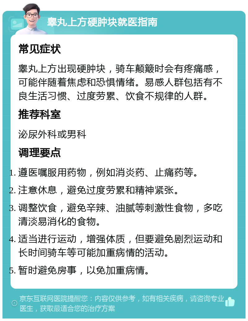 睾丸上方硬肿块就医指南 常见症状 睾丸上方出现硬肿块，骑车颠簸时会有疼痛感，可能伴随着焦虑和恐惧情绪。易感人群包括有不良生活习惯、过度劳累、饮食不规律的人群。 推荐科室 泌尿外科或男科 调理要点 遵医嘱服用药物，例如消炎药、止痛药等。 注意休息，避免过度劳累和精神紧张。 调整饮食，避免辛辣、油腻等刺激性食物，多吃清淡易消化的食物。 适当进行运动，增强体质，但要避免剧烈运动和长时间骑车等可能加重病情的活动。 暂时避免房事，以免加重病情。