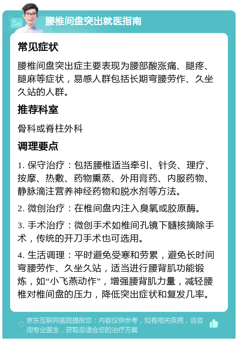 腰椎间盘突出就医指南 常见症状 腰椎间盘突出症主要表现为腰部酸涨痛、腿疼、腿麻等症状，易感人群包括长期弯腰劳作、久坐久站的人群。 推荐科室 骨科或脊柱外科 调理要点 1. 保守治疗：包括腰椎适当牵引、针灸、理疗、按摩、热敷、药物熏蒸、外用膏药、内服药物、静脉滴注营养神经药物和脱水剂等方法。 2. 微创治疗：在椎间盘内注入臭氧或胶原酶。 3. 手术治疗：微创手术如椎间孔镜下髓核摘除手术，传统的开刀手术也可选用。 4. 生活调理：平时避免受寒和劳累，避免长时间弯腰劳作、久坐久站，适当进行腰背肌功能锻炼，如“小飞燕动作”，增强腰背肌力量，减轻腰椎对椎间盘的压力，降低突出症状和复发几率。