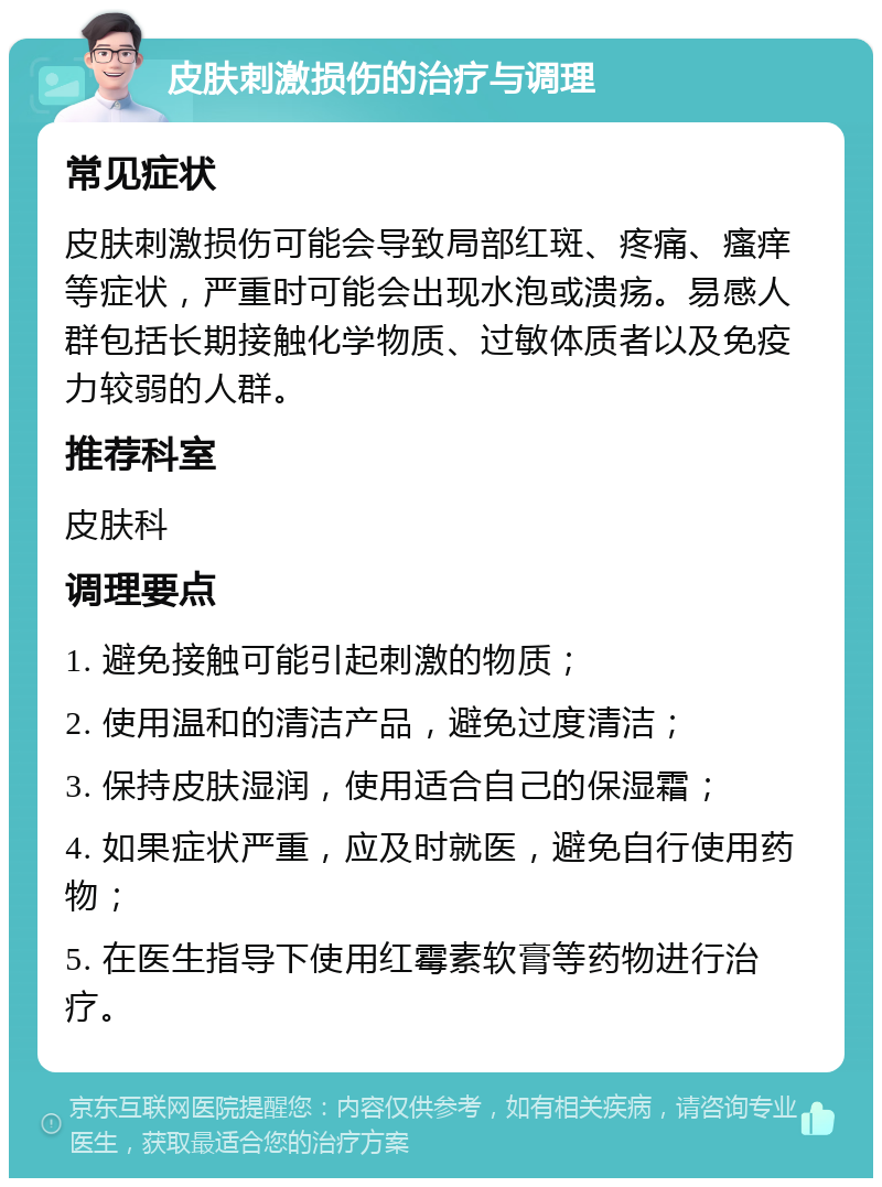 皮肤刺激损伤的治疗与调理 常见症状 皮肤刺激损伤可能会导致局部红斑、疼痛、瘙痒等症状，严重时可能会出现水泡或溃疡。易感人群包括长期接触化学物质、过敏体质者以及免疫力较弱的人群。 推荐科室 皮肤科 调理要点 1. 避免接触可能引起刺激的物质； 2. 使用温和的清洁产品，避免过度清洁； 3. 保持皮肤湿润，使用适合自己的保湿霜； 4. 如果症状严重，应及时就医，避免自行使用药物； 5. 在医生指导下使用红霉素软膏等药物进行治疗。