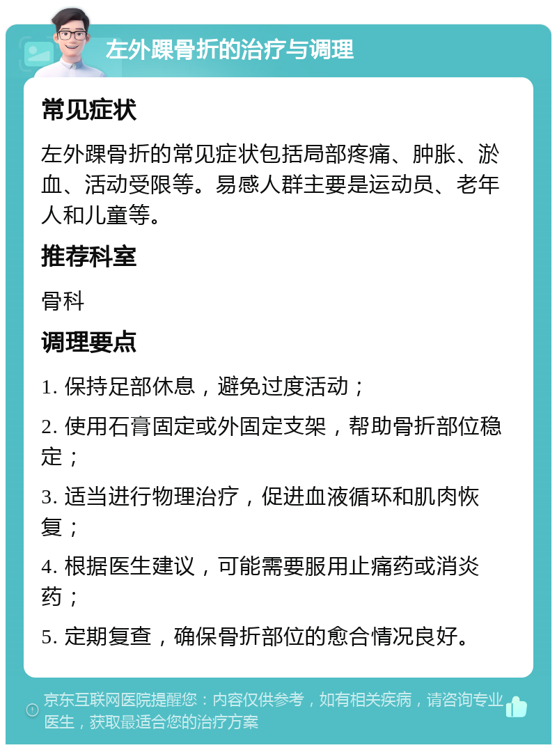 左外踝骨折的治疗与调理 常见症状 左外踝骨折的常见症状包括局部疼痛、肿胀、淤血、活动受限等。易感人群主要是运动员、老年人和儿童等。 推荐科室 骨科 调理要点 1. 保持足部休息，避免过度活动； 2. 使用石膏固定或外固定支架，帮助骨折部位稳定； 3. 适当进行物理治疗，促进血液循环和肌肉恢复； 4. 根据医生建议，可能需要服用止痛药或消炎药； 5. 定期复查，确保骨折部位的愈合情况良好。