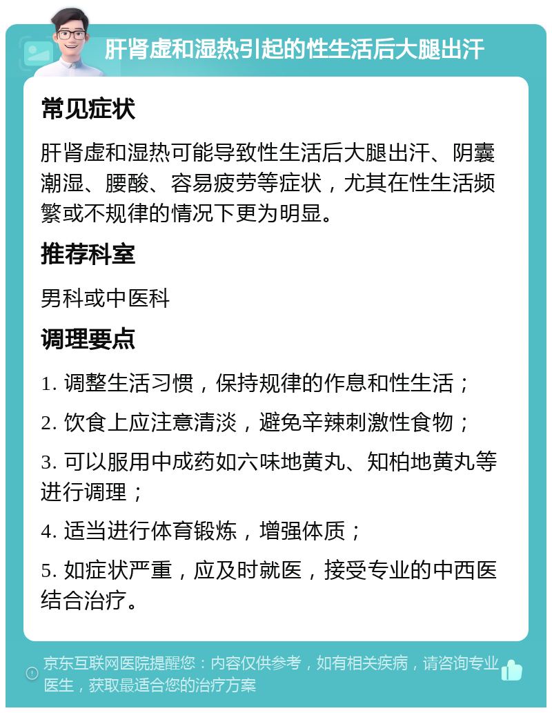 肝肾虚和湿热引起的性生活后大腿出汗 常见症状 肝肾虚和湿热可能导致性生活后大腿出汗、阴囊潮湿、腰酸、容易疲劳等症状，尤其在性生活频繁或不规律的情况下更为明显。 推荐科室 男科或中医科 调理要点 1. 调整生活习惯，保持规律的作息和性生活； 2. 饮食上应注意清淡，避免辛辣刺激性食物； 3. 可以服用中成药如六味地黄丸、知柏地黄丸等进行调理； 4. 适当进行体育锻炼，增强体质； 5. 如症状严重，应及时就医，接受专业的中西医结合治疗。