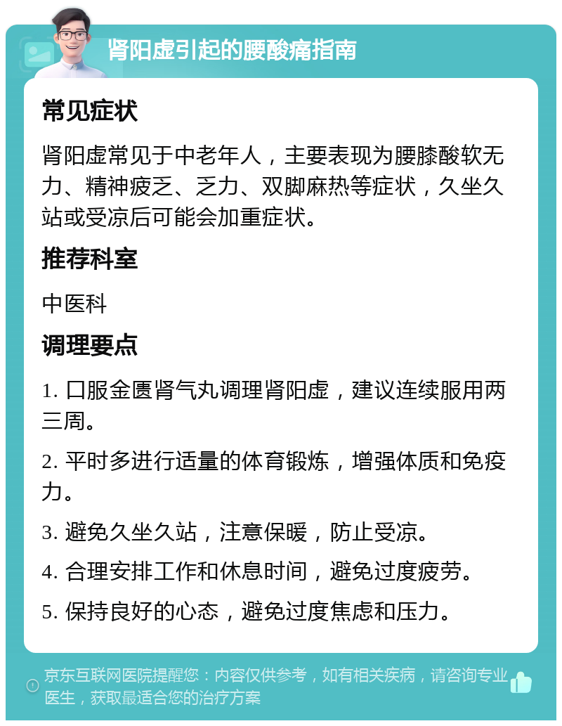 肾阳虚引起的腰酸痛指南 常见症状 肾阳虚常见于中老年人，主要表现为腰膝酸软无力、精神疲乏、乏力、双脚麻热等症状，久坐久站或受凉后可能会加重症状。 推荐科室 中医科 调理要点 1. 口服金匮肾气丸调理肾阳虚，建议连续服用两三周。 2. 平时多进行适量的体育锻炼，增强体质和免疫力。 3. 避免久坐久站，注意保暖，防止受凉。 4. 合理安排工作和休息时间，避免过度疲劳。 5. 保持良好的心态，避免过度焦虑和压力。