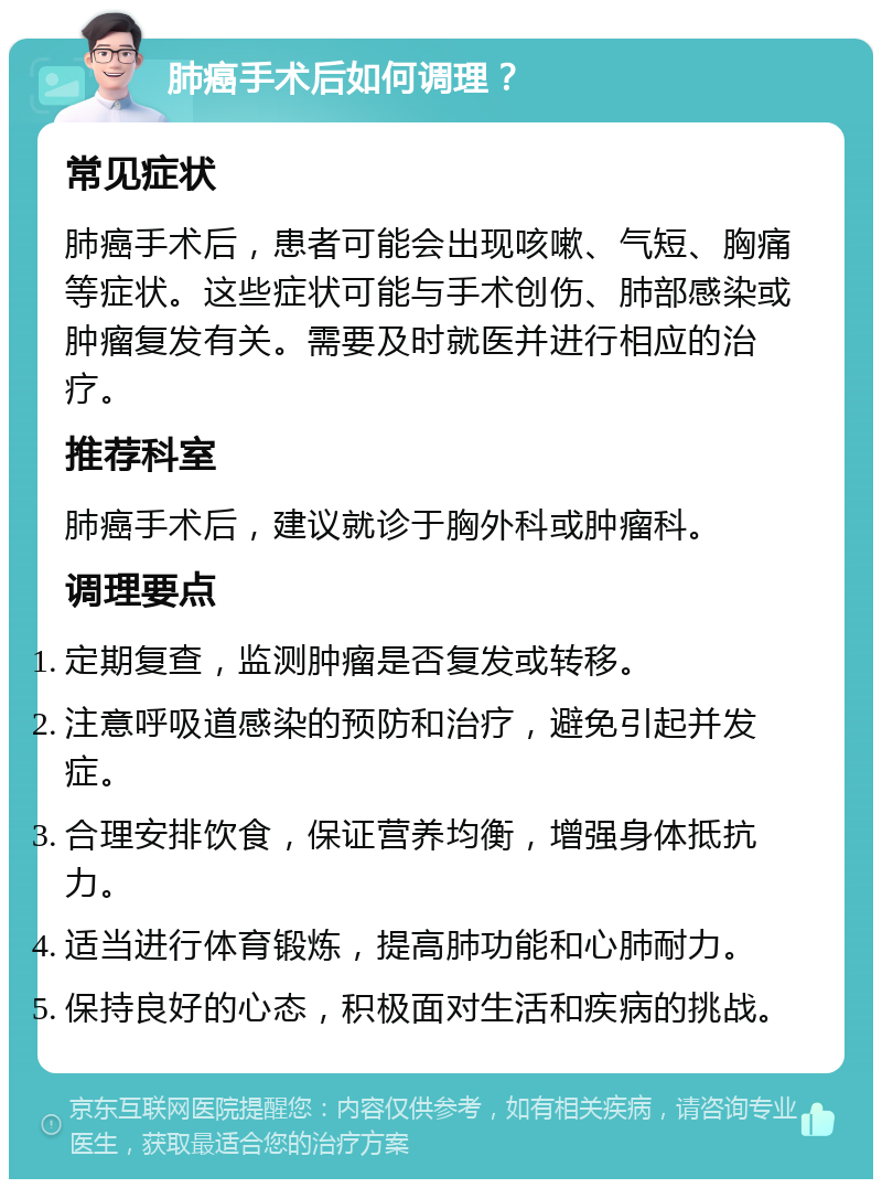 肺癌手术后如何调理？ 常见症状 肺癌手术后，患者可能会出现咳嗽、气短、胸痛等症状。这些症状可能与手术创伤、肺部感染或肿瘤复发有关。需要及时就医并进行相应的治疗。 推荐科室 肺癌手术后，建议就诊于胸外科或肿瘤科。 调理要点 定期复查，监测肿瘤是否复发或转移。 注意呼吸道感染的预防和治疗，避免引起并发症。 合理安排饮食，保证营养均衡，增强身体抵抗力。 适当进行体育锻炼，提高肺功能和心肺耐力。 保持良好的心态，积极面对生活和疾病的挑战。