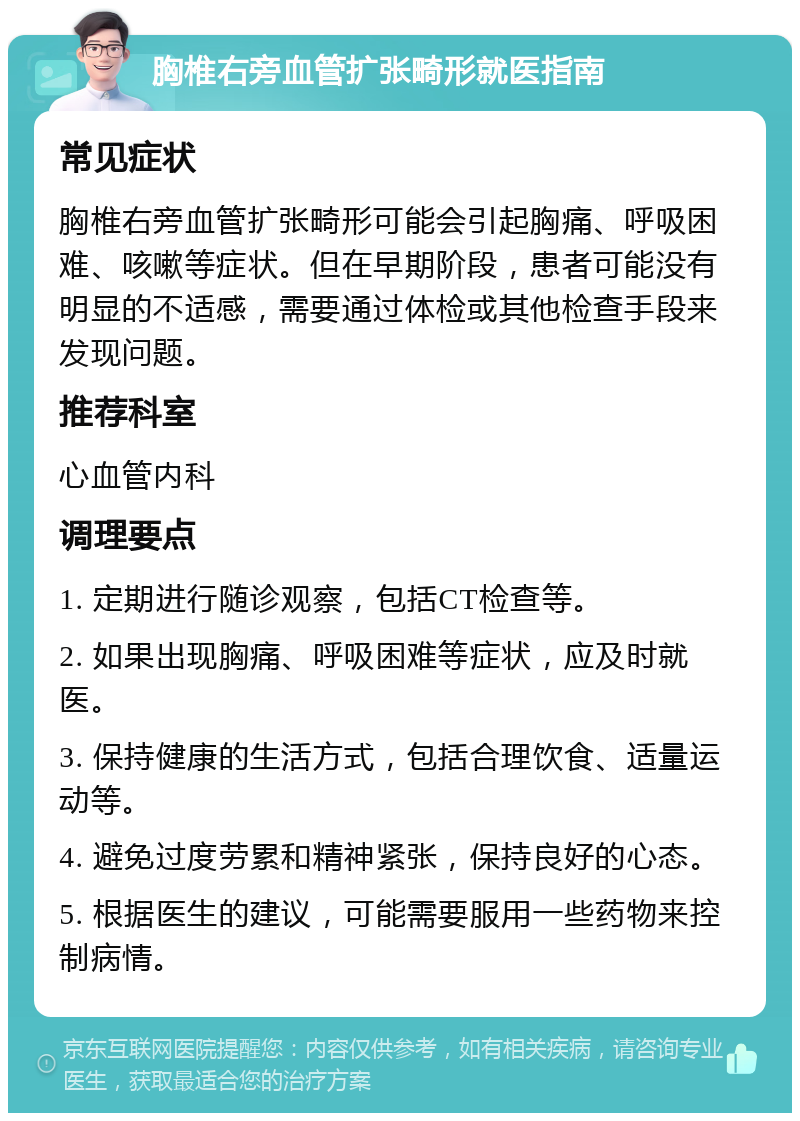 胸椎右旁血管扩张畸形就医指南 常见症状 胸椎右旁血管扩张畸形可能会引起胸痛、呼吸困难、咳嗽等症状。但在早期阶段，患者可能没有明显的不适感，需要通过体检或其他检查手段来发现问题。 推荐科室 心血管内科 调理要点 1. 定期进行随诊观察，包括CT检查等。 2. 如果出现胸痛、呼吸困难等症状，应及时就医。 3. 保持健康的生活方式，包括合理饮食、适量运动等。 4. 避免过度劳累和精神紧张，保持良好的心态。 5. 根据医生的建议，可能需要服用一些药物来控制病情。