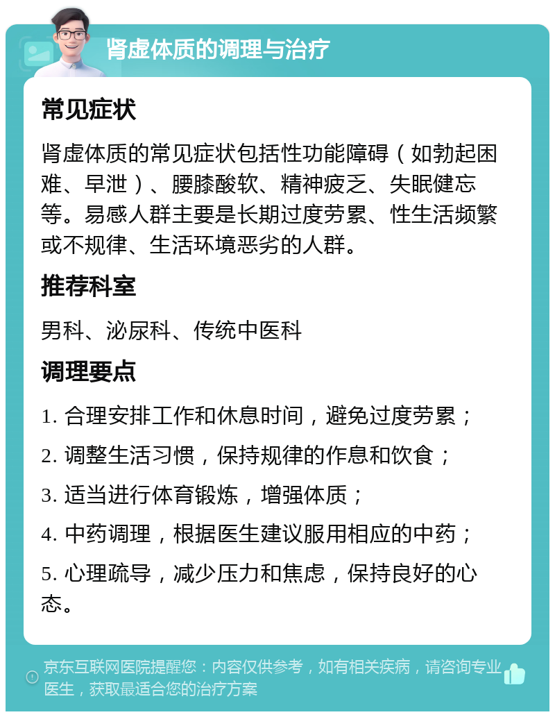 肾虚体质的调理与治疗 常见症状 肾虚体质的常见症状包括性功能障碍（如勃起困难、早泄）、腰膝酸软、精神疲乏、失眠健忘等。易感人群主要是长期过度劳累、性生活频繁或不规律、生活环境恶劣的人群。 推荐科室 男科、泌尿科、传统中医科 调理要点 1. 合理安排工作和休息时间，避免过度劳累； 2. 调整生活习惯，保持规律的作息和饮食； 3. 适当进行体育锻炼，增强体质； 4. 中药调理，根据医生建议服用相应的中药； 5. 心理疏导，减少压力和焦虑，保持良好的心态。