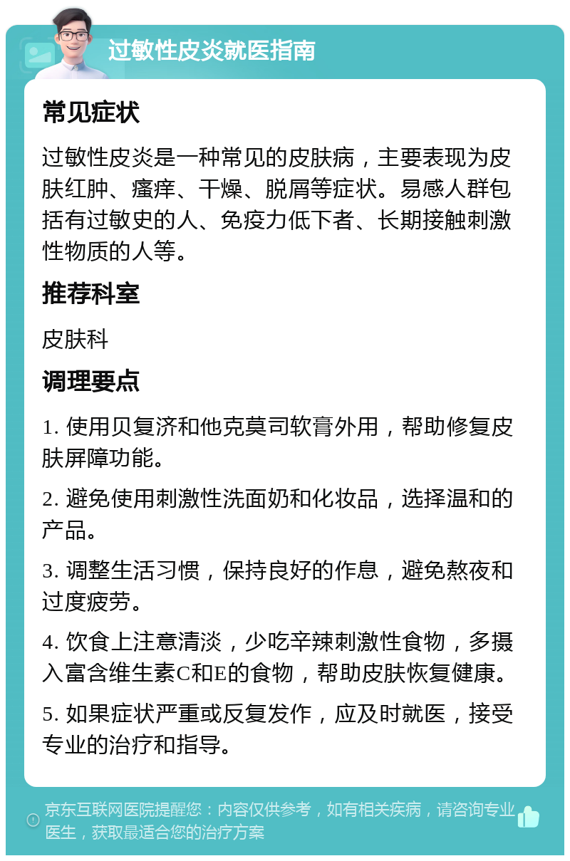 过敏性皮炎就医指南 常见症状 过敏性皮炎是一种常见的皮肤病，主要表现为皮肤红肿、瘙痒、干燥、脱屑等症状。易感人群包括有过敏史的人、免疫力低下者、长期接触刺激性物质的人等。 推荐科室 皮肤科 调理要点 1. 使用贝复济和他克莫司软膏外用，帮助修复皮肤屏障功能。 2. 避免使用刺激性洗面奶和化妆品，选择温和的产品。 3. 调整生活习惯，保持良好的作息，避免熬夜和过度疲劳。 4. 饮食上注意清淡，少吃辛辣刺激性食物，多摄入富含维生素C和E的食物，帮助皮肤恢复健康。 5. 如果症状严重或反复发作，应及时就医，接受专业的治疗和指导。