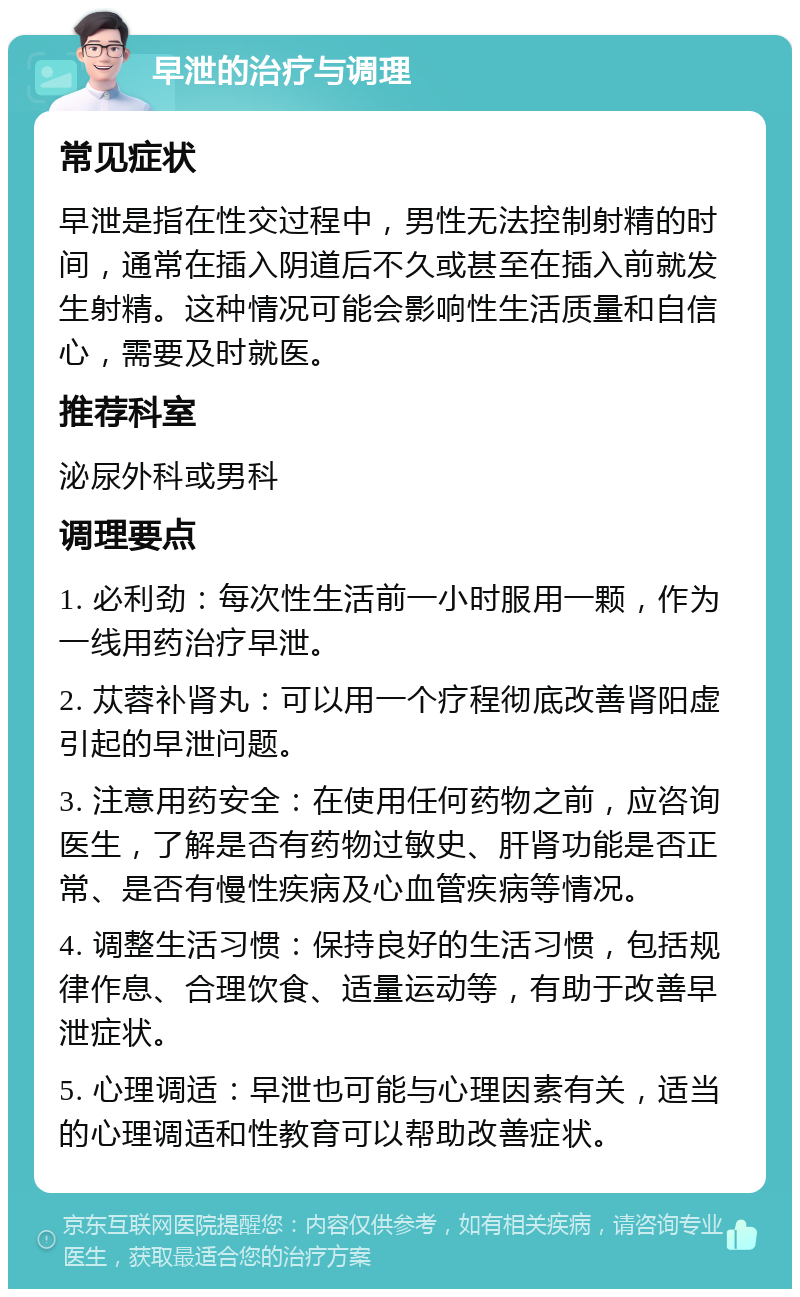 早泄的治疗与调理 常见症状 早泄是指在性交过程中，男性无法控制射精的时间，通常在插入阴道后不久或甚至在插入前就发生射精。这种情况可能会影响性生活质量和自信心，需要及时就医。 推荐科室 泌尿外科或男科 调理要点 1. 必利劲：每次性生活前一小时服用一颗，作为一线用药治疗早泄。 2. 苁蓉补肾丸：可以用一个疗程彻底改善肾阳虚引起的早泄问题。 3. 注意用药安全：在使用任何药物之前，应咨询医生，了解是否有药物过敏史、肝肾功能是否正常、是否有慢性疾病及心血管疾病等情况。 4. 调整生活习惯：保持良好的生活习惯，包括规律作息、合理饮食、适量运动等，有助于改善早泄症状。 5. 心理调适：早泄也可能与心理因素有关，适当的心理调适和性教育可以帮助改善症状。