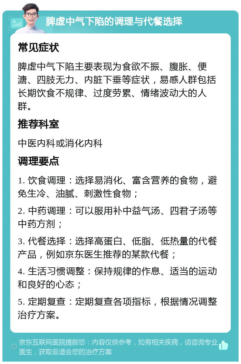 脾虚中气下陷的调理与代餐选择 常见症状 脾虚中气下陷主要表现为食欲不振、腹胀、便溏、四肢无力、内脏下垂等症状，易感人群包括长期饮食不规律、过度劳累、情绪波动大的人群。 推荐科室 中医内科或消化内科 调理要点 1. 饮食调理：选择易消化、富含营养的食物，避免生冷、油腻、刺激性食物； 2. 中药调理：可以服用补中益气汤、四君子汤等中药方剂； 3. 代餐选择：选择高蛋白、低脂、低热量的代餐产品，例如京东医生推荐的某款代餐； 4. 生活习惯调整：保持规律的作息、适当的运动和良好的心态； 5. 定期复查：定期复查各项指标，根据情况调整治疗方案。