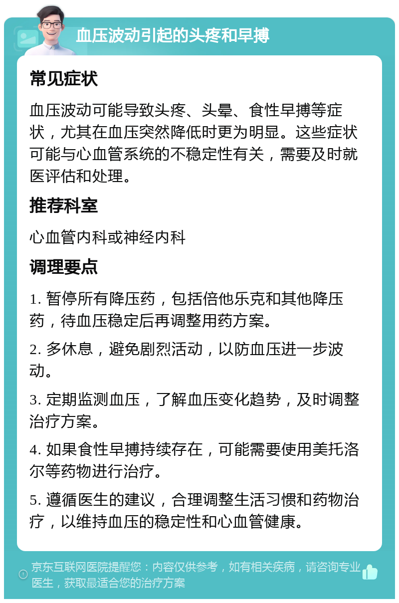 血压波动引起的头疼和早搏 常见症状 血压波动可能导致头疼、头晕、食性早搏等症状，尤其在血压突然降低时更为明显。这些症状可能与心血管系统的不稳定性有关，需要及时就医评估和处理。 推荐科室 心血管内科或神经内科 调理要点 1. 暂停所有降压药，包括倍他乐克和其他降压药，待血压稳定后再调整用药方案。 2. 多休息，避免剧烈活动，以防血压进一步波动。 3. 定期监测血压，了解血压变化趋势，及时调整治疗方案。 4. 如果食性早搏持续存在，可能需要使用美托洛尔等药物进行治疗。 5. 遵循医生的建议，合理调整生活习惯和药物治疗，以维持血压的稳定性和心血管健康。