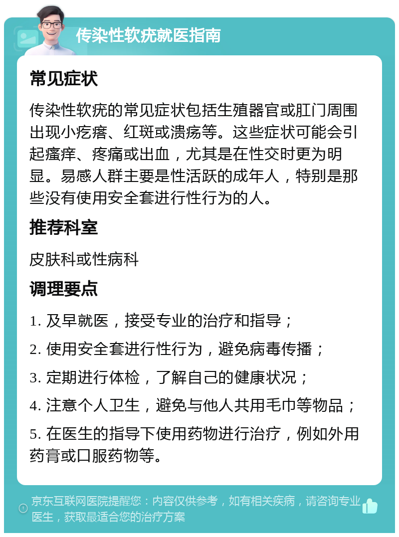 传染性软疣就医指南 常见症状 传染性软疣的常见症状包括生殖器官或肛门周围出现小疙瘩、红斑或溃疡等。这些症状可能会引起瘙痒、疼痛或出血，尤其是在性交时更为明显。易感人群主要是性活跃的成年人，特别是那些没有使用安全套进行性行为的人。 推荐科室 皮肤科或性病科 调理要点 1. 及早就医，接受专业的治疗和指导； 2. 使用安全套进行性行为，避免病毒传播； 3. 定期进行体检，了解自己的健康状况； 4. 注意个人卫生，避免与他人共用毛巾等物品； 5. 在医生的指导下使用药物进行治疗，例如外用药膏或口服药物等。