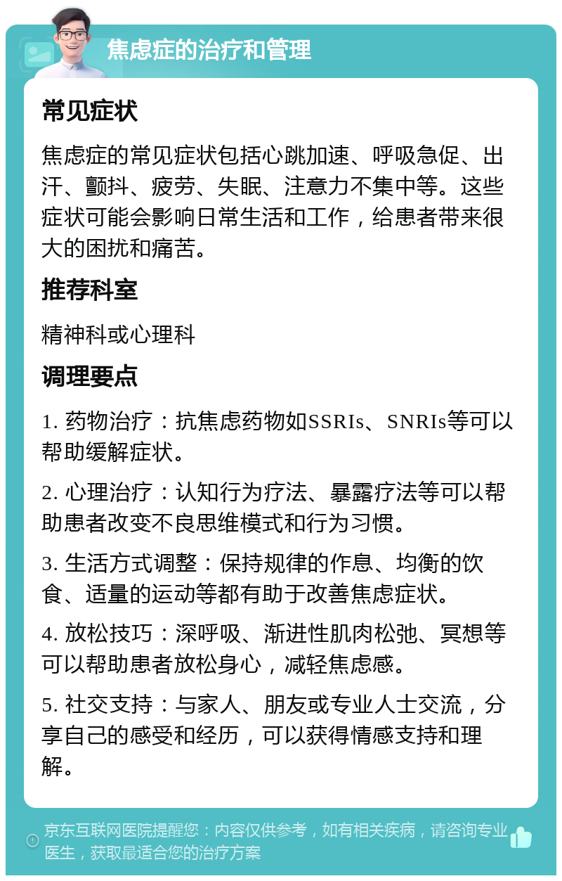 焦虑症的治疗和管理 常见症状 焦虑症的常见症状包括心跳加速、呼吸急促、出汗、颤抖、疲劳、失眠、注意力不集中等。这些症状可能会影响日常生活和工作，给患者带来很大的困扰和痛苦。 推荐科室 精神科或心理科 调理要点 1. 药物治疗：抗焦虑药物如SSRIs、SNRIs等可以帮助缓解症状。 2. 心理治疗：认知行为疗法、暴露疗法等可以帮助患者改变不良思维模式和行为习惯。 3. 生活方式调整：保持规律的作息、均衡的饮食、适量的运动等都有助于改善焦虑症状。 4. 放松技巧：深呼吸、渐进性肌肉松弛、冥想等可以帮助患者放松身心，减轻焦虑感。 5. 社交支持：与家人、朋友或专业人士交流，分享自己的感受和经历，可以获得情感支持和理解。