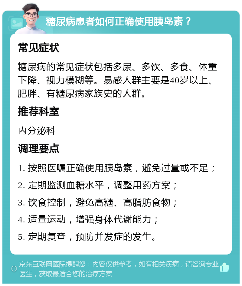 糖尿病患者如何正确使用胰岛素？ 常见症状 糖尿病的常见症状包括多尿、多饮、多食、体重下降、视力模糊等。易感人群主要是40岁以上、肥胖、有糖尿病家族史的人群。 推荐科室 内分泌科 调理要点 1. 按照医嘱正确使用胰岛素，避免过量或不足； 2. 定期监测血糖水平，调整用药方案； 3. 饮食控制，避免高糖、高脂肪食物； 4. 适量运动，增强身体代谢能力； 5. 定期复查，预防并发症的发生。