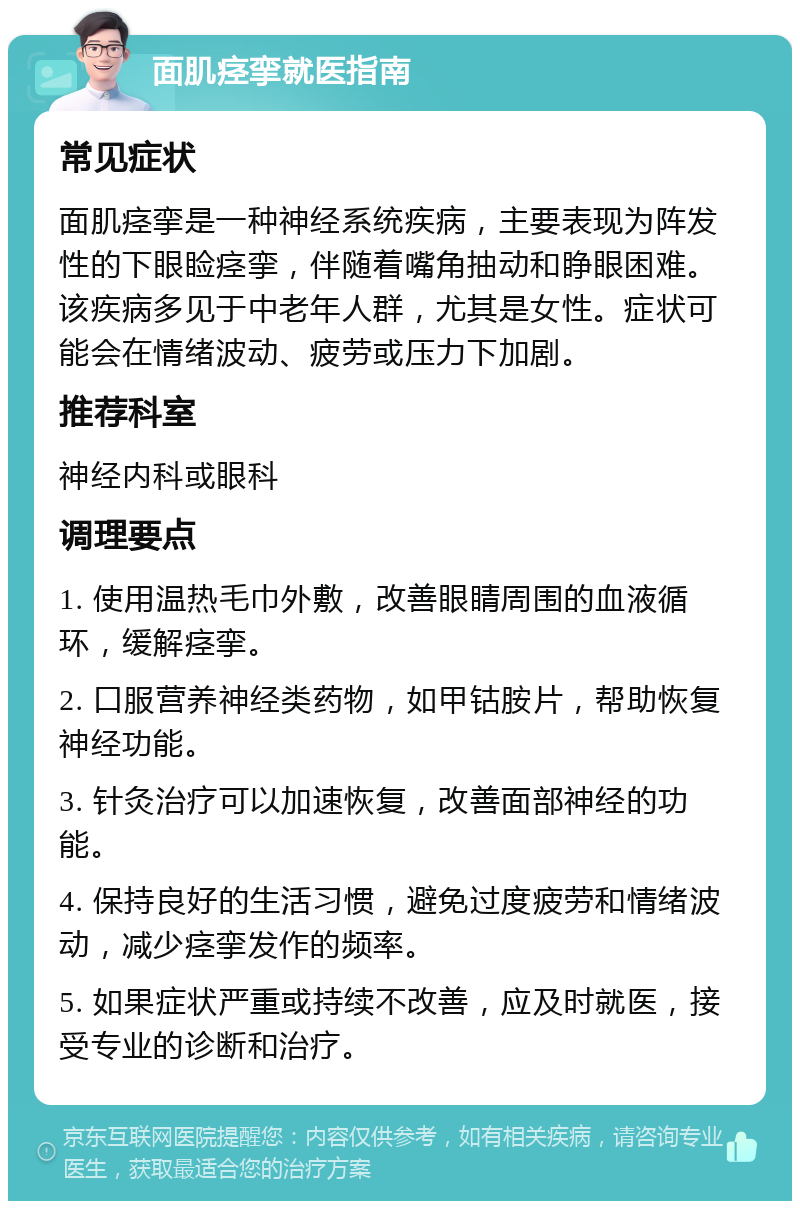 面肌痉挛就医指南 常见症状 面肌痉挛是一种神经系统疾病，主要表现为阵发性的下眼睑痉挛，伴随着嘴角抽动和睁眼困难。该疾病多见于中老年人群，尤其是女性。症状可能会在情绪波动、疲劳或压力下加剧。 推荐科室 神经内科或眼科 调理要点 1. 使用温热毛巾外敷，改善眼睛周围的血液循环，缓解痉挛。 2. 口服营养神经类药物，如甲钴胺片，帮助恢复神经功能。 3. 针灸治疗可以加速恢复，改善面部神经的功能。 4. 保持良好的生活习惯，避免过度疲劳和情绪波动，减少痉挛发作的频率。 5. 如果症状严重或持续不改善，应及时就医，接受专业的诊断和治疗。