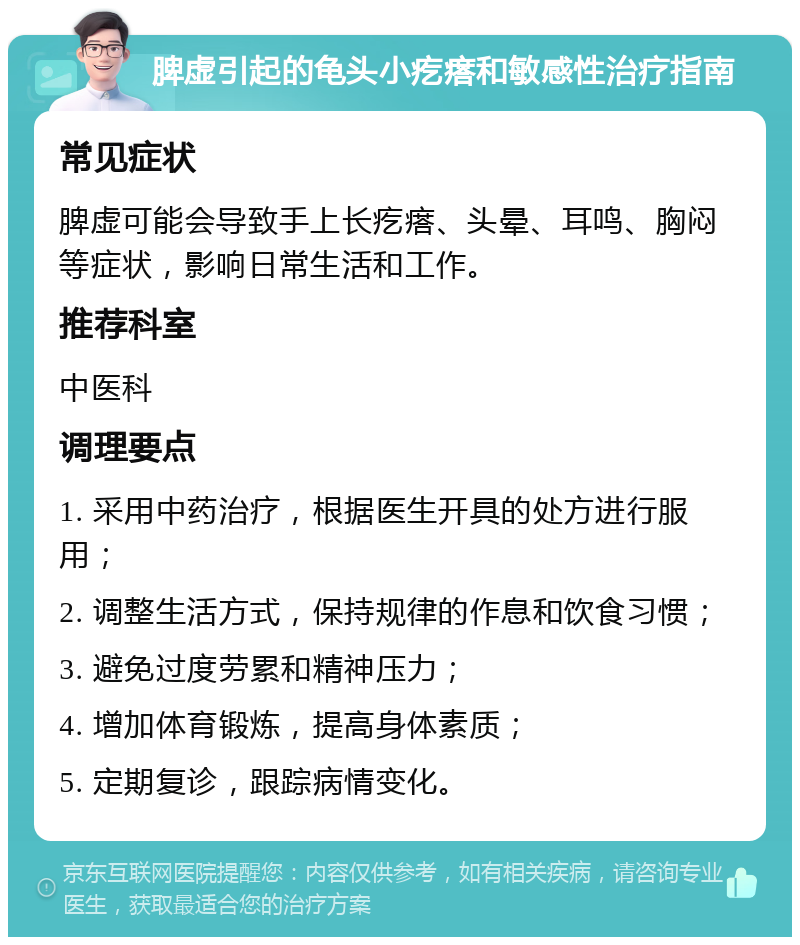 脾虚引起的龟头小疙瘩和敏感性治疗指南 常见症状 脾虚可能会导致手上长疙瘩、头晕、耳鸣、胸闷等症状，影响日常生活和工作。 推荐科室 中医科 调理要点 1. 采用中药治疗，根据医生开具的处方进行服用； 2. 调整生活方式，保持规律的作息和饮食习惯； 3. 避免过度劳累和精神压力； 4. 增加体育锻炼，提高身体素质； 5. 定期复诊，跟踪病情变化。