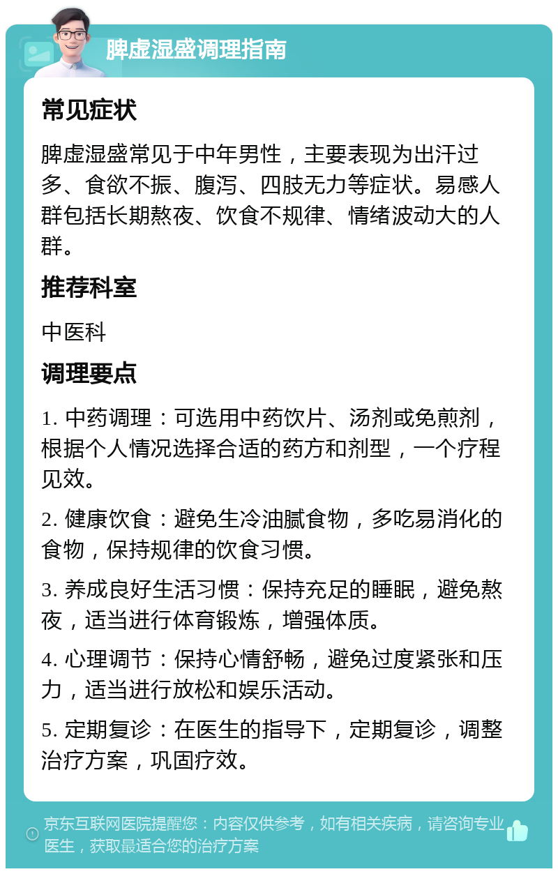 脾虚湿盛调理指南 常见症状 脾虚湿盛常见于中年男性，主要表现为出汗过多、食欲不振、腹泻、四肢无力等症状。易感人群包括长期熬夜、饮食不规律、情绪波动大的人群。 推荐科室 中医科 调理要点 1. 中药调理：可选用中药饮片、汤剂或免煎剂，根据个人情况选择合适的药方和剂型，一个疗程见效。 2. 健康饮食：避免生冷油腻食物，多吃易消化的食物，保持规律的饮食习惯。 3. 养成良好生活习惯：保持充足的睡眠，避免熬夜，适当进行体育锻炼，增强体质。 4. 心理调节：保持心情舒畅，避免过度紧张和压力，适当进行放松和娱乐活动。 5. 定期复诊：在医生的指导下，定期复诊，调整治疗方案，巩固疗效。