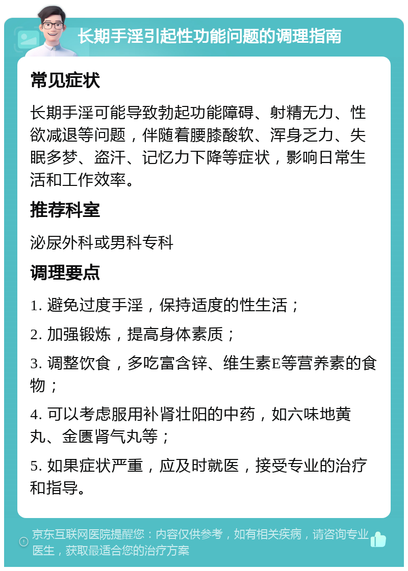 长期手淫引起性功能问题的调理指南 常见症状 长期手淫可能导致勃起功能障碍、射精无力、性欲减退等问题，伴随着腰膝酸软、浑身乏力、失眠多梦、盗汗、记忆力下降等症状，影响日常生活和工作效率。 推荐科室 泌尿外科或男科专科 调理要点 1. 避免过度手淫，保持适度的性生活； 2. 加强锻炼，提高身体素质； 3. 调整饮食，多吃富含锌、维生素E等营养素的食物； 4. 可以考虑服用补肾壮阳的中药，如六味地黄丸、金匮肾气丸等； 5. 如果症状严重，应及时就医，接受专业的治疗和指导。