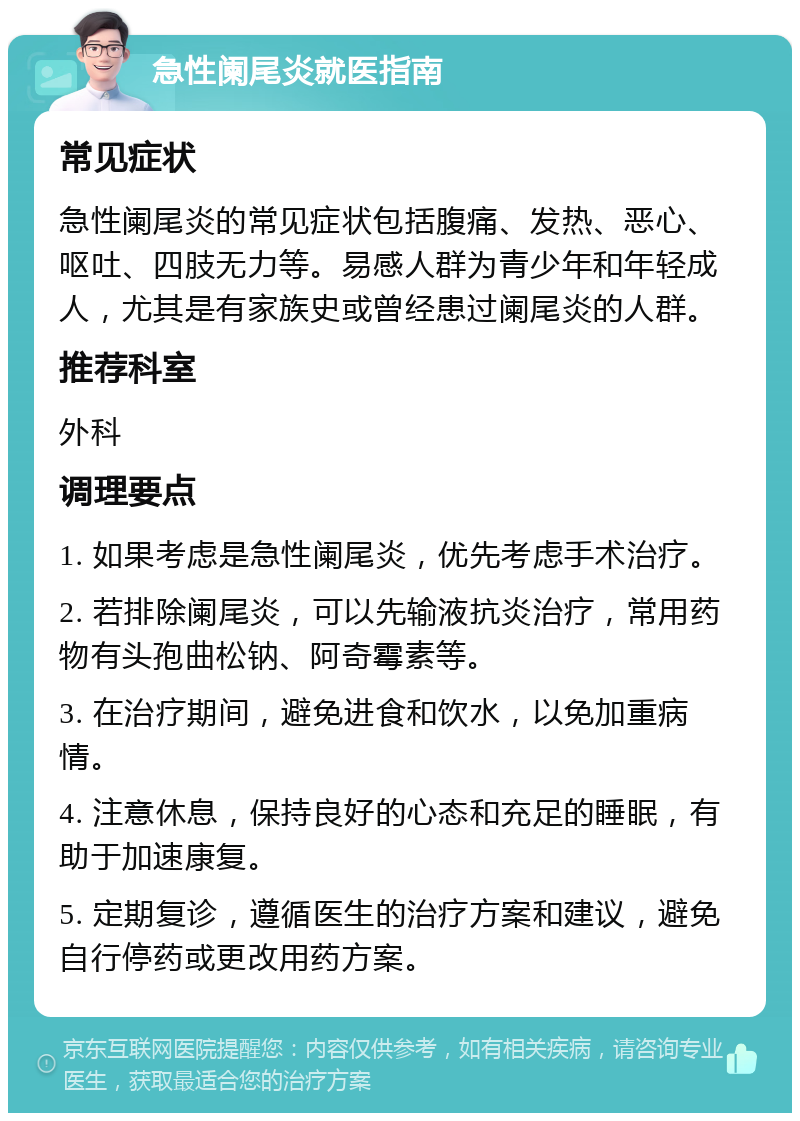 急性阑尾炎就医指南 常见症状 急性阑尾炎的常见症状包括腹痛、发热、恶心、呕吐、四肢无力等。易感人群为青少年和年轻成人，尤其是有家族史或曾经患过阑尾炎的人群。 推荐科室 外科 调理要点 1. 如果考虑是急性阑尾炎，优先考虑手术治疗。 2. 若排除阑尾炎，可以先输液抗炎治疗，常用药物有头孢曲松钠、阿奇霉素等。 3. 在治疗期间，避免进食和饮水，以免加重病情。 4. 注意休息，保持良好的心态和充足的睡眠，有助于加速康复。 5. 定期复诊，遵循医生的治疗方案和建议，避免自行停药或更改用药方案。