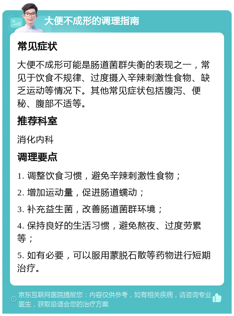 大便不成形的调理指南 常见症状 大便不成形可能是肠道菌群失衡的表现之一，常见于饮食不规律、过度摄入辛辣刺激性食物、缺乏运动等情况下。其他常见症状包括腹泻、便秘、腹部不适等。 推荐科室 消化内科 调理要点 1. 调整饮食习惯，避免辛辣刺激性食物； 2. 增加运动量，促进肠道蠕动； 3. 补充益生菌，改善肠道菌群环境； 4. 保持良好的生活习惯，避免熬夜、过度劳累等； 5. 如有必要，可以服用蒙脱石散等药物进行短期治疗。