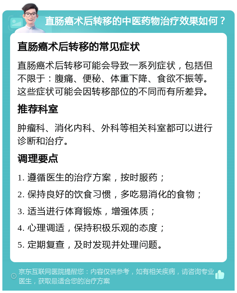 直肠癌术后转移的中医药物治疗效果如何？ 直肠癌术后转移的常见症状 直肠癌术后转移可能会导致一系列症状，包括但不限于：腹痛、便秘、体重下降、食欲不振等。这些症状可能会因转移部位的不同而有所差异。 推荐科室 肿瘤科、消化内科、外科等相关科室都可以进行诊断和治疗。 调理要点 1. 遵循医生的治疗方案，按时服药； 2. 保持良好的饮食习惯，多吃易消化的食物； 3. 适当进行体育锻炼，增强体质； 4. 心理调适，保持积极乐观的态度； 5. 定期复查，及时发现并处理问题。