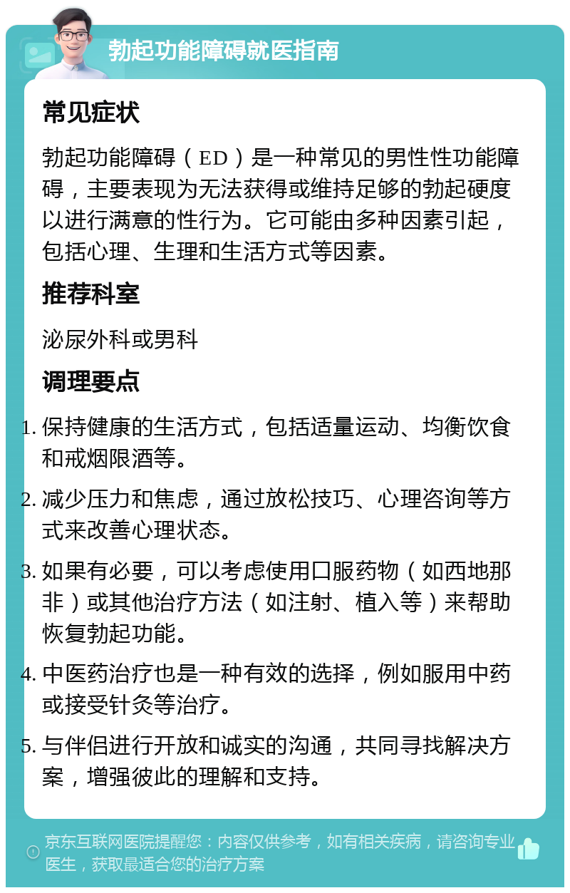 勃起功能障碍就医指南 常见症状 勃起功能障碍（ED）是一种常见的男性性功能障碍，主要表现为无法获得或维持足够的勃起硬度以进行满意的性行为。它可能由多种因素引起，包括心理、生理和生活方式等因素。 推荐科室 泌尿外科或男科 调理要点 保持健康的生活方式，包括适量运动、均衡饮食和戒烟限酒等。 减少压力和焦虑，通过放松技巧、心理咨询等方式来改善心理状态。 如果有必要，可以考虑使用口服药物（如西地那非）或其他治疗方法（如注射、植入等）来帮助恢复勃起功能。 中医药治疗也是一种有效的选择，例如服用中药或接受针灸等治疗。 与伴侣进行开放和诚实的沟通，共同寻找解决方案，增强彼此的理解和支持。