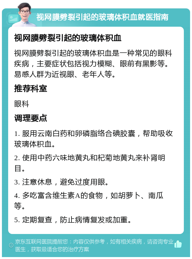 视网膜劈裂引起的玻璃体积血就医指南 视网膜劈裂引起的玻璃体积血 视网膜劈裂引起的玻璃体积血是一种常见的眼科疾病，主要症状包括视力模糊、眼前有黑影等。易感人群为近视眼、老年人等。 推荐科室 眼科 调理要点 1. 服用云南白药和卵磷脂络合碘胶囊，帮助吸收玻璃体积血。 2. 使用中药六味地黄丸和杞菊地黄丸来补肾明目。 3. 注意休息，避免过度用眼。 4. 多吃富含维生素A的食物，如胡萝卜、南瓜等。 5. 定期复查，防止病情复发或加重。