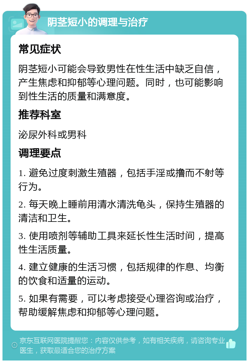 阴茎短小的调理与治疗 常见症状 阴茎短小可能会导致男性在性生活中缺乏自信，产生焦虑和抑郁等心理问题。同时，也可能影响到性生活的质量和满意度。 推荐科室 泌尿外科或男科 调理要点 1. 避免过度刺激生殖器，包括手淫或撸而不射等行为。 2. 每天晚上睡前用清水清洗龟头，保持生殖器的清洁和卫生。 3. 使用喷剂等辅助工具来延长性生活时间，提高性生活质量。 4. 建立健康的生活习惯，包括规律的作息、均衡的饮食和适量的运动。 5. 如果有需要，可以考虑接受心理咨询或治疗，帮助缓解焦虑和抑郁等心理问题。