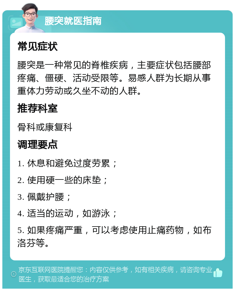 腰突就医指南 常见症状 腰突是一种常见的脊椎疾病，主要症状包括腰部疼痛、僵硬、活动受限等。易感人群为长期从事重体力劳动或久坐不动的人群。 推荐科室 骨科或康复科 调理要点 1. 休息和避免过度劳累； 2. 使用硬一些的床垫； 3. 佩戴护腰； 4. 适当的运动，如游泳； 5. 如果疼痛严重，可以考虑使用止痛药物，如布洛芬等。