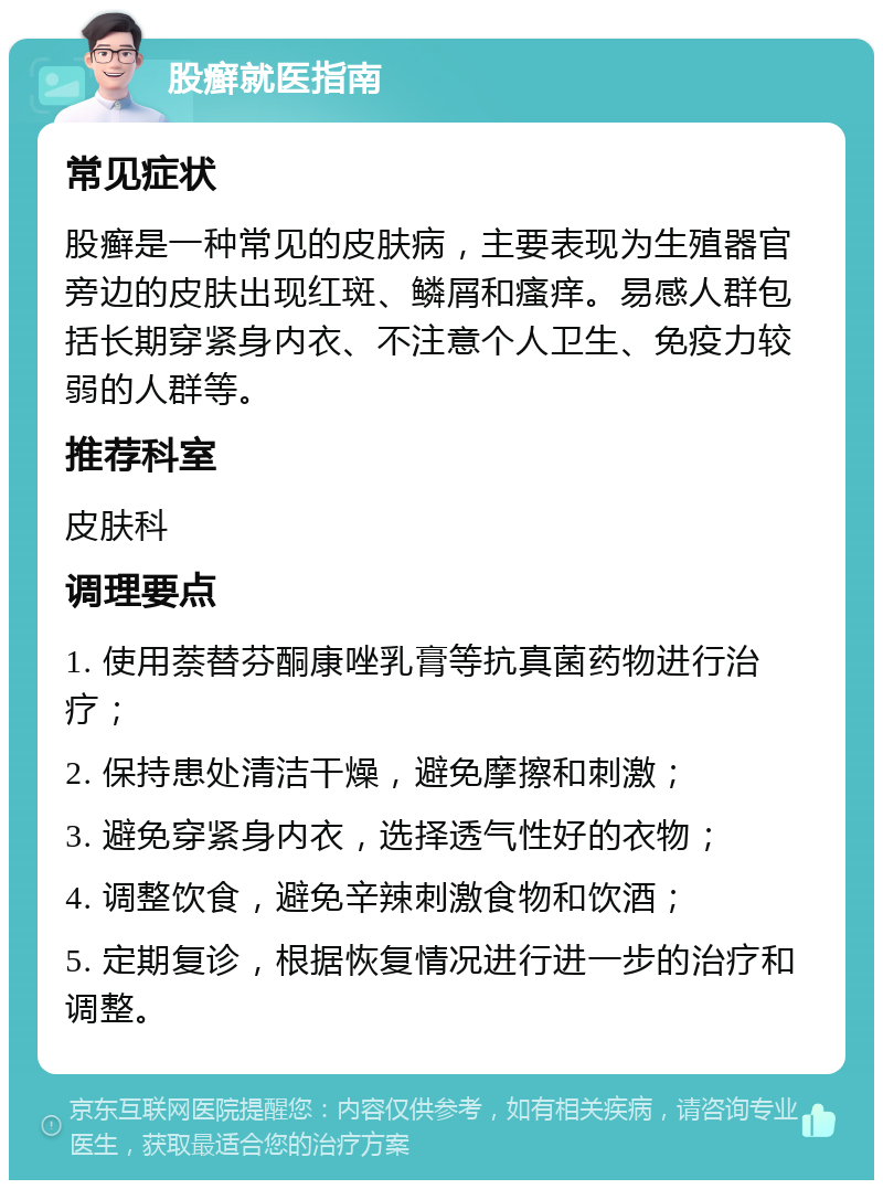 股癣就医指南 常见症状 股癣是一种常见的皮肤病，主要表现为生殖器官旁边的皮肤出现红斑、鳞屑和瘙痒。易感人群包括长期穿紧身内衣、不注意个人卫生、免疫力较弱的人群等。 推荐科室 皮肤科 调理要点 1. 使用萘替芬酮康唑乳膏等抗真菌药物进行治疗； 2. 保持患处清洁干燥，避免摩擦和刺激； 3. 避免穿紧身内衣，选择透气性好的衣物； 4. 调整饮食，避免辛辣刺激食物和饮酒； 5. 定期复诊，根据恢复情况进行进一步的治疗和调整。