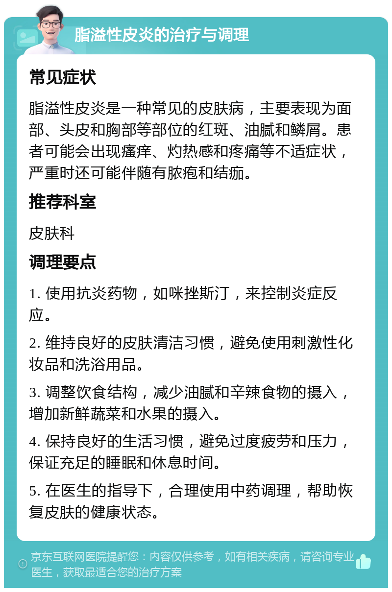 脂溢性皮炎的治疗与调理 常见症状 脂溢性皮炎是一种常见的皮肤病，主要表现为面部、头皮和胸部等部位的红斑、油腻和鳞屑。患者可能会出现瘙痒、灼热感和疼痛等不适症状，严重时还可能伴随有脓疱和结痂。 推荐科室 皮肤科 调理要点 1. 使用抗炎药物，如咪挫斯汀，来控制炎症反应。 2. 维持良好的皮肤清洁习惯，避免使用刺激性化妆品和洗浴用品。 3. 调整饮食结构，减少油腻和辛辣食物的摄入，增加新鲜蔬菜和水果的摄入。 4. 保持良好的生活习惯，避免过度疲劳和压力，保证充足的睡眠和休息时间。 5. 在医生的指导下，合理使用中药调理，帮助恢复皮肤的健康状态。