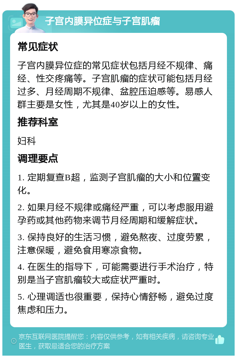 子宫内膜异位症与子宫肌瘤 常见症状 子宫内膜异位症的常见症状包括月经不规律、痛经、性交疼痛等。子宫肌瘤的症状可能包括月经过多、月经周期不规律、盆腔压迫感等。易感人群主要是女性，尤其是40岁以上的女性。 推荐科室 妇科 调理要点 1. 定期复查B超，监测子宫肌瘤的大小和位置变化。 2. 如果月经不规律或痛经严重，可以考虑服用避孕药或其他药物来调节月经周期和缓解症状。 3. 保持良好的生活习惯，避免熬夜、过度劳累，注意保暖，避免食用寒凉食物。 4. 在医生的指导下，可能需要进行手术治疗，特别是当子宫肌瘤较大或症状严重时。 5. 心理调适也很重要，保持心情舒畅，避免过度焦虑和压力。